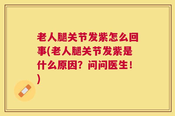 老人腿关节发紫怎么回事(老人腿关节发紫是什么原因？问问医生！)