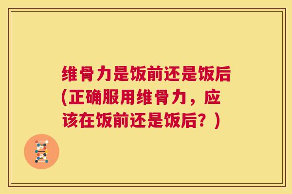 维骨力是饭前还是饭后(正确服用维骨力，应该在饭前还是饭后？)