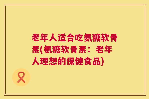 老年人适合吃氨糖软骨素(氨糖软骨素：老年人理想的保健食品)
