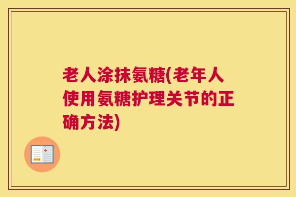 老人涂抹氨糖(老年人使用氨糖护理关节的正确方法)