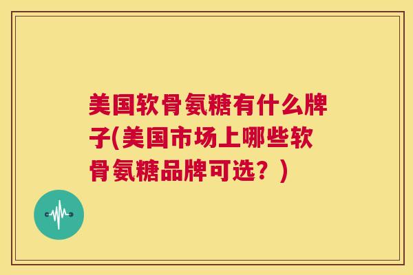 美国软骨氨糖有什么牌子(美国市场上哪些软骨氨糖品牌可选？)