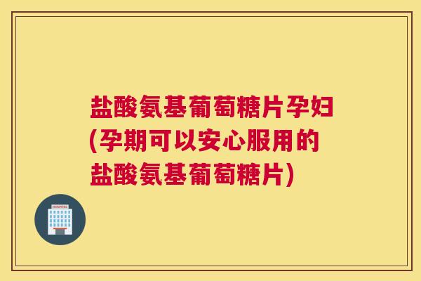 盐酸氨基葡萄糖片孕妇(孕期可以安心服用的盐酸氨基葡萄糖片)