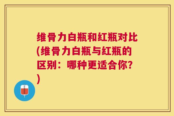 维骨力白瓶和红瓶对比(维骨力白瓶与红瓶的区别：哪种更适合你？)