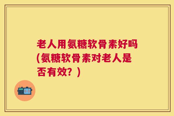 老人用氨糖软骨素好吗(氨糖软骨素对老人是否有效？)