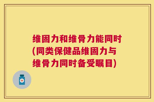 维固力和维骨力能同时(同类保健品维固力与维骨力同时备受瞩目)