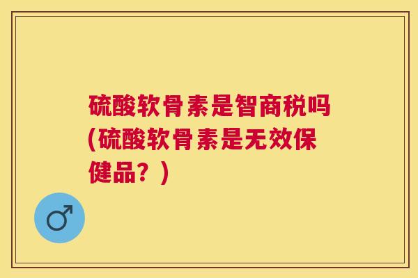 硫酸软骨素是智商税吗(硫酸软骨素是无效保健品？)