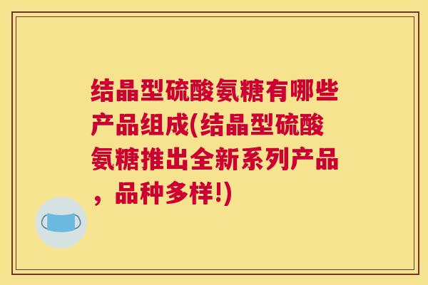 结晶型硫酸氨糖有哪些产品组成(结晶型硫酸氨糖推出全新系列产品，品种多样!)
