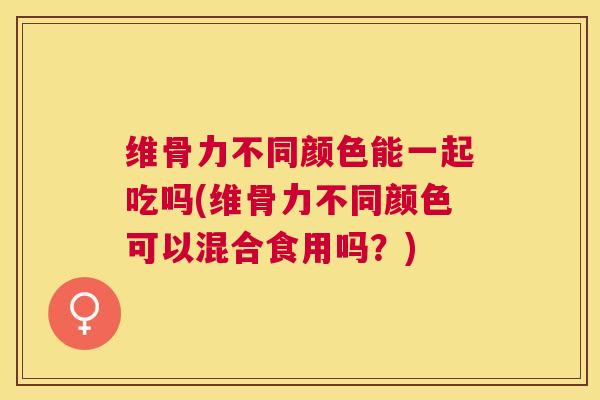 维骨力不同颜色能一起吃吗(维骨力不同颜色可以混合食用吗？)