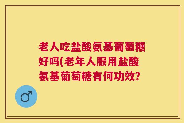 老人吃盐酸氨基葡萄糖好吗(老年人服用盐酸氨基葡萄糖有何功效？