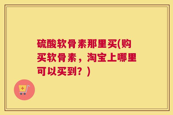 硫酸软骨素那里买(购买软骨素，淘宝上哪里可以买到？)
