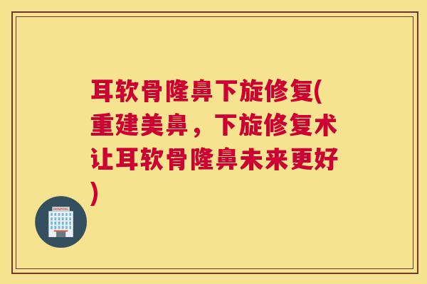 耳软骨隆鼻下旋修复(重建美鼻，下旋修复术让耳软骨隆鼻未来更好)