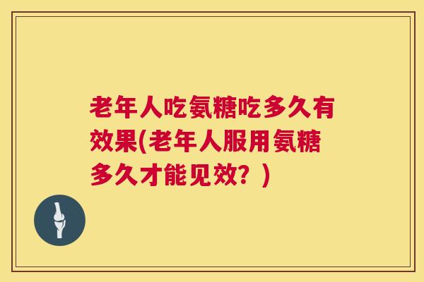 老年人吃氨糖吃多久有效果(老年人服用氨糖多久才能见效？)