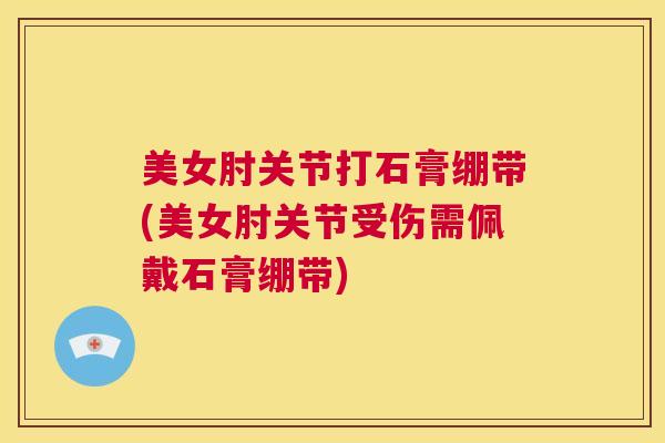 美女肘关节打石膏绷带(美女肘关节受伤需佩戴石膏绷带)