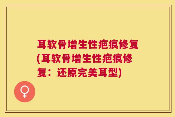 耳软骨增生性疤痕修复(耳软骨增生性疤痕修复：还原完美耳型)
