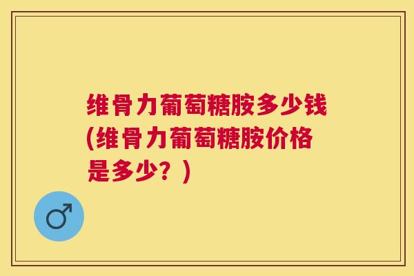 维骨力葡萄糖胺多少钱(维骨力葡萄糖胺价格是多少？)