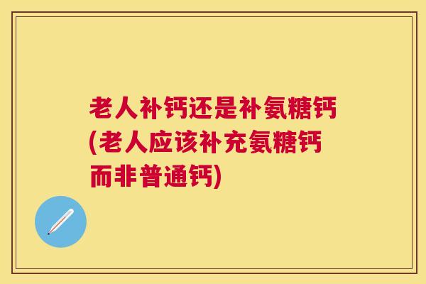 老人补钙还是补氨糖钙(老人应该补充氨糖钙而非普通钙)
