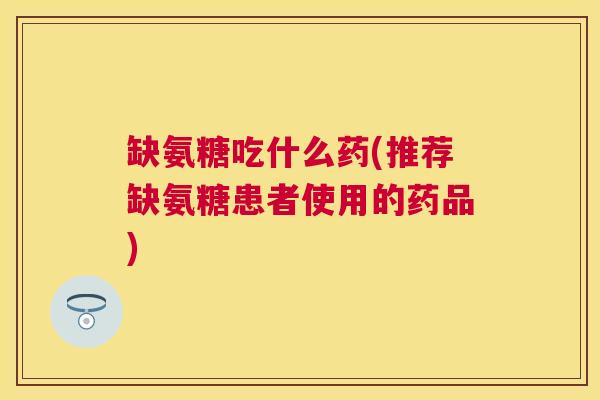 缺氨糖吃什么药(推荐缺氨糖患者使用的药品)