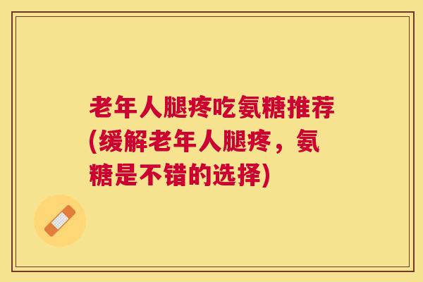 老年人腿疼吃氨糖推荐(缓解老年人腿疼，氨糖是不错的选择)