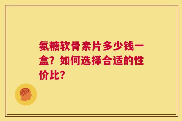 氨糖软骨素片多少钱一盒？如何选择合适的性价比？
