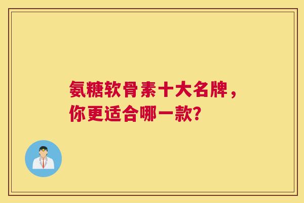 氨糖软骨素十大名牌，你更适合哪一款？