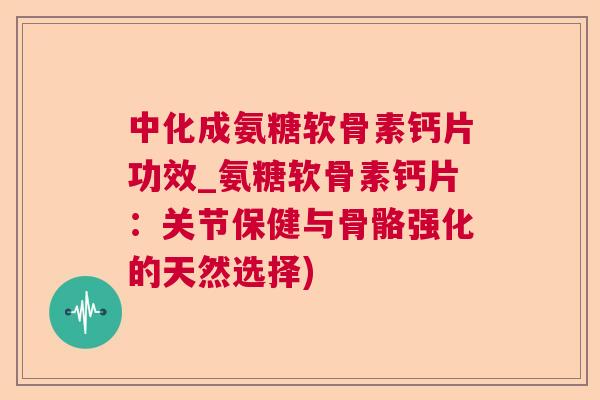 中化成氨糖软骨素钙片功效_氨糖软骨素钙片：关节保健与骨骼强化的天然选择)