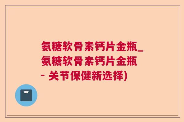 氨糖软骨素钙片金瓶_氨糖软骨素钙片金瓶 - 关节保健新选择)