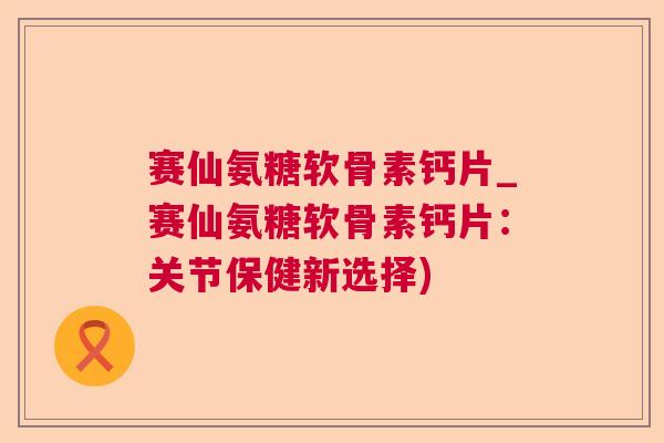 赛仙氨糖软骨素钙片_赛仙氨糖软骨素钙片：关节保健新选择)