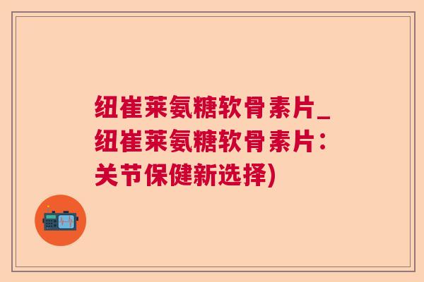 纽崔莱氨糖软骨素片_纽崔莱氨糖软骨素片：关节保健新选择)