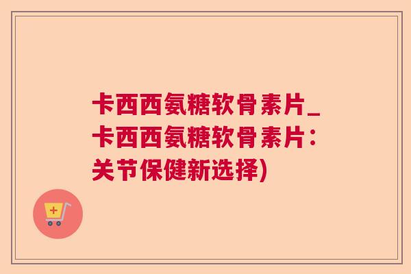 卡西西氨糖软骨素片_卡西西氨糖软骨素片：关节保健新选择)