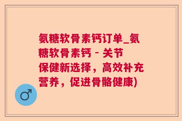 氨糖软骨素钙订单_氨糖软骨素钙 - 关节保健新选择，高效补充营养，促进骨骼健康)