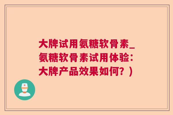 大牌试用氨糖软骨素_氨糖软骨素试用体验：大牌产品效果如何？)