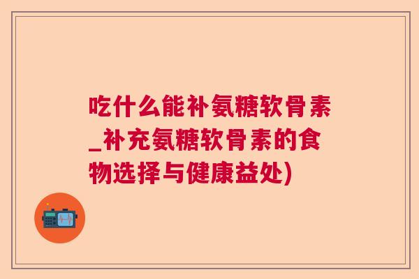吃什么能补氨糖软骨素_补充氨糖软骨素的食物选择与健康益处)