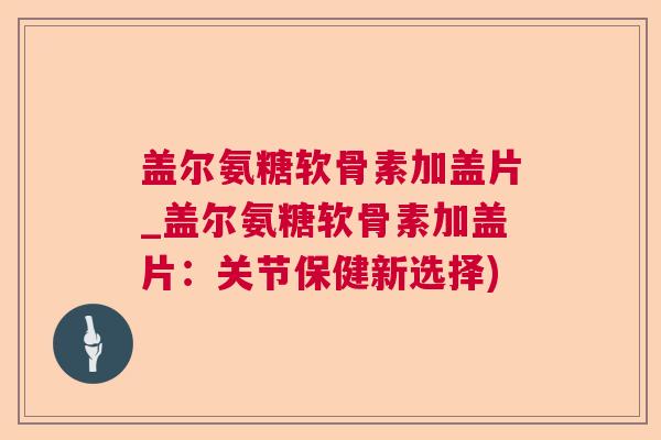 盖尔氨糖软骨素加盖片_盖尔氨糖软骨素加盖片：关节保健新选择)