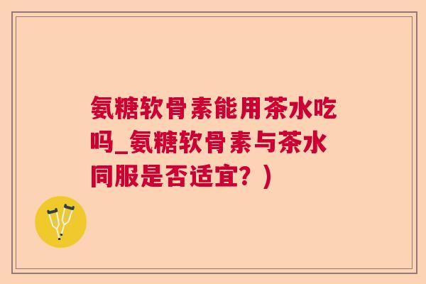 氨糖软骨素能用茶水吃吗_氨糖软骨素与茶水同服是否适宜？)