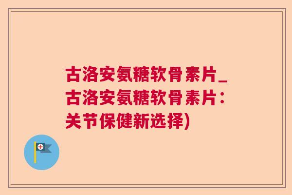 古洛安氨糖软骨素片_古洛安氨糖软骨素片：关节保健新选择)
