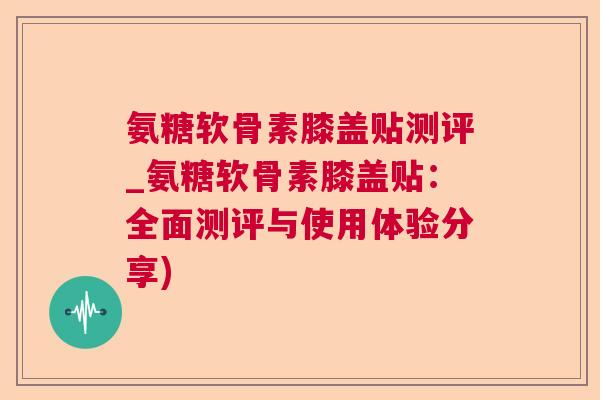 氨糖软骨素膝盖贴测评_氨糖软骨素膝盖贴：全面测评与使用体验分享)