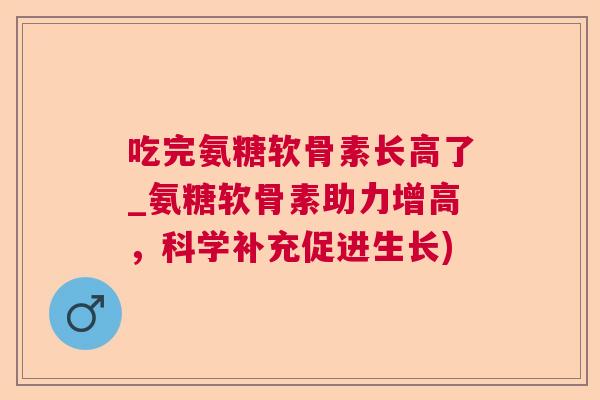 吃完氨糖软骨素长高了_氨糖软骨素助力增高，科学补充促进生长)
