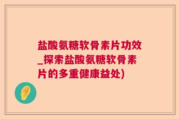 盐酸氨糖软骨素片功效_探索盐酸氨糖软骨素片的多重健康益处)