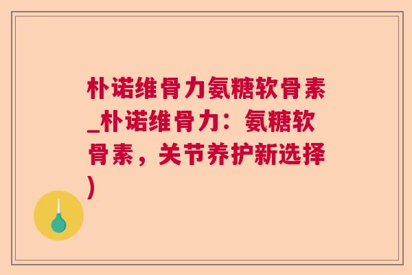 朴诺维骨力氨糖软骨素_朴诺维骨力：氨糖软骨素，关节养护新选择)