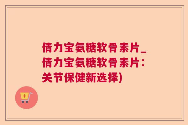倩力宝氨糖软骨素片_倩力宝氨糖软骨素片：关节保健新选择)