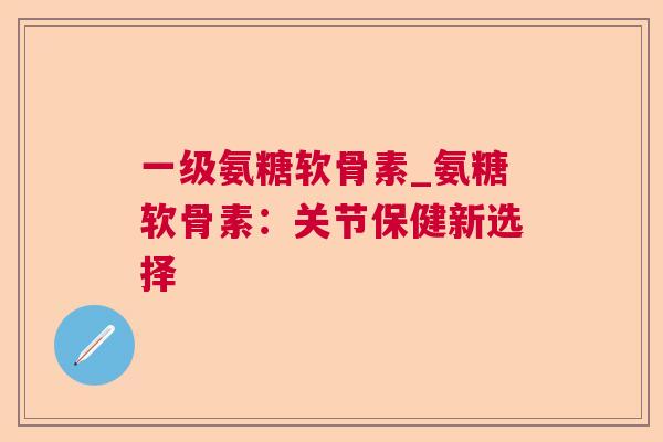 一级氨糖软骨素_氨糖软骨素：关节保健新选择
