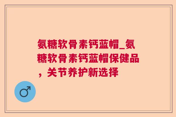 氨糖软骨素钙蓝帽_氨糖软骨素钙蓝帽保健品，关节养护新选择