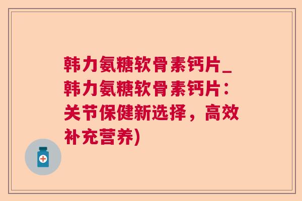 韩力氨糖软骨素钙片_韩力氨糖软骨素钙片：关节保健新选择，高效补充营养)