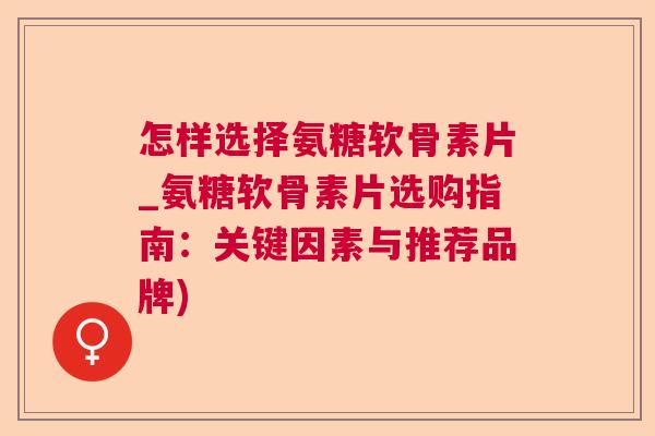 怎样选择氨糖软骨素片_氨糖软骨素片选购指南：关键因素与推荐品牌)