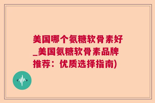 美国哪个氨糖软骨素好_美国氨糖软骨素品牌推荐：优质选择指南)