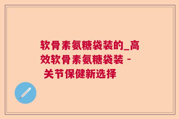 软骨素氨糖袋装的_高效软骨素氨糖袋装 - 关节保健新选择