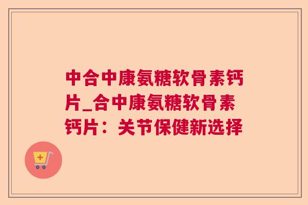 中合中康氨糖软骨素钙片_合中康氨糖软骨素钙片：关节保健新选择