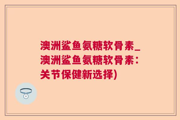 澳洲鲨鱼氨糖软骨素_澳洲鲨鱼氨糖软骨素:关节保健新选择) 澳洲鲨鱼氨糖软骨素_澳洲鲨鱼氨糖软骨素:关节保健新选择)