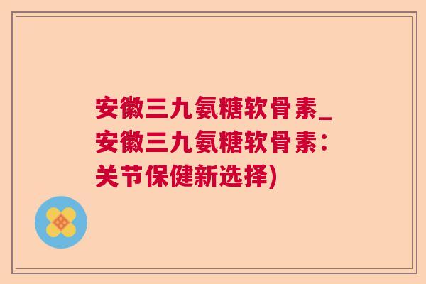 安徽三九氨糖软骨素_安徽三九氨糖软骨素：关节保健新选择)