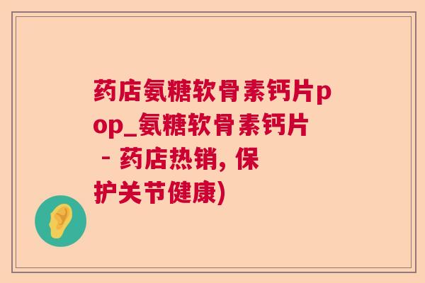 药店氨糖软骨素钙片pop_氨糖软骨素钙片 - 药店热销, 保护关节健康)